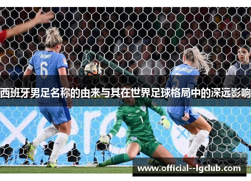 西班牙男足名称的由来与其在世界足球格局中的深远影响