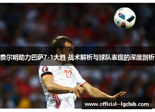 费尔明助力巴萨7-1大胜 战术解析与球队表现的深度剖析