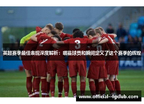 英超赛季最佳表现深度解析:哪些球员和瞬间定义了这个赛季的辉煌 英超赛季最佳表现深度解析:哪些球员和瞬间定义了这个赛季的辉煌