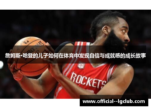 詹姆斯·哈登的儿子如何在体育中发现自信与成就感的成长故事 詹姆斯·哈登的儿子如何在体育中发现自信与成就感的成长故事
