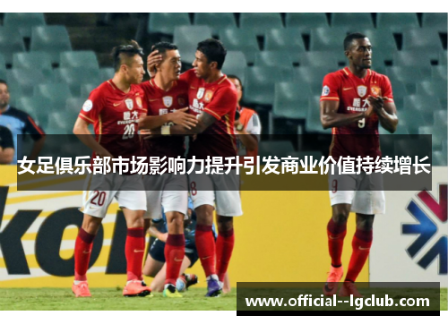 女足俱乐部市场影响力提升引发商业价值持续增长 女足俱乐部市场影响力提升引发商业价值持续增长