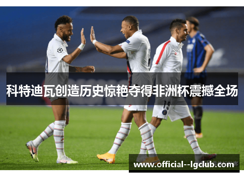 科特迪瓦创造历史惊艳夺得非洲杯震撼全场