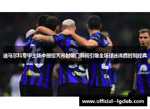 迪马尔科意甲主场中圈惊天吊射破门瞬间引爆全场球迷沸腾时刻经典 迪马尔科意甲主场中圈惊天吊射破门瞬间引爆全场球迷沸腾时刻经典