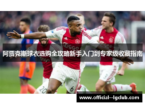 阿贾克斯球衣选购全攻略新手入门到专家级收藏指南 阿贾克斯球衣选购全攻略新手入门到专家级收藏指南