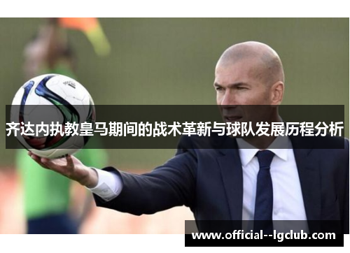 齐达内执教皇马期间的战术革新与球队发展历程分析 齐达内执教皇马期间的战术革新与球队发展历程分析