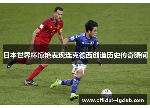 日本世界杯惊艳表现连克德西创造历史传奇瞬间 日本世界杯惊艳表现连克德西创造历史传奇瞬间