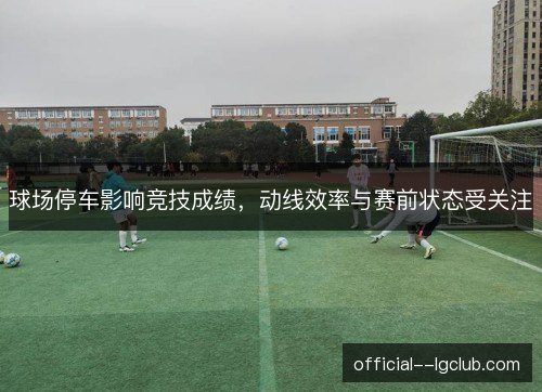 球场停车影响竞技成绩,动线效率与赛前状态受关注 球场停车影响竞技成绩,动线效率与赛前状态受关注